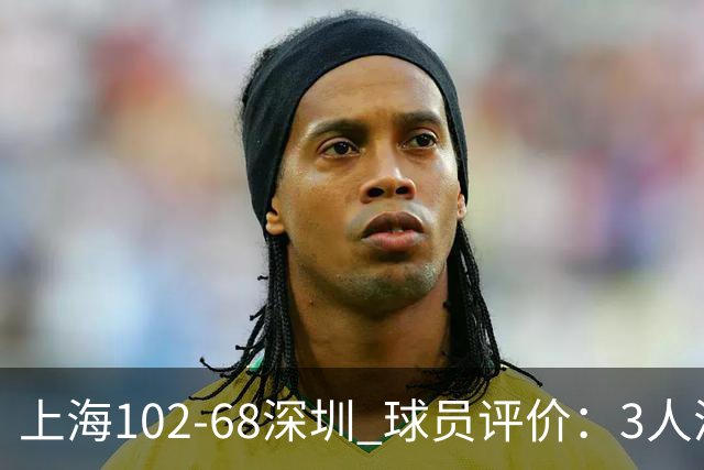 上海102-68深圳 球员评价：3人满分，5人及格，2人低迷