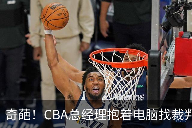 奇葩！CBA总经理抱着电脑找裁判理论，杨鸣：现在都这么搞了吗？