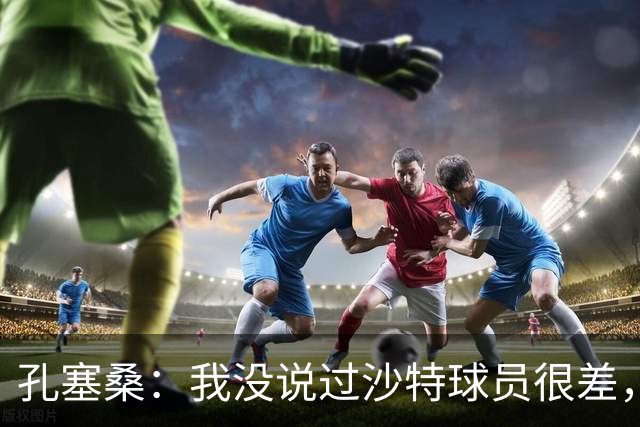 孔塞桑：我没说过沙特球员很差，但职业态度和欧洲确实有差异