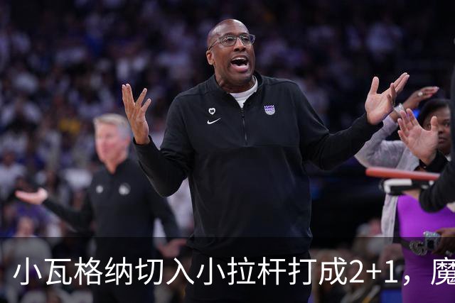 小瓦格纳切入小拉杆打成2+1，魔术反超尼克斯