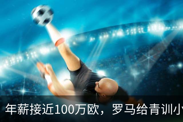 年薪接近100万欧，罗马给青训小将开出2031年合同
