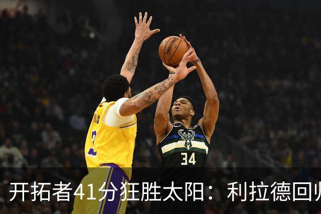 开拓者41分狂胜太阳：利拉德回归首秀25+6+6三分 杨瀚森5+2