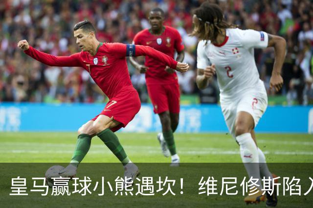 皇马赢球小熊遇坎！维尼修斯陷入进球荒，穆里尼奥力挺也难掩危机