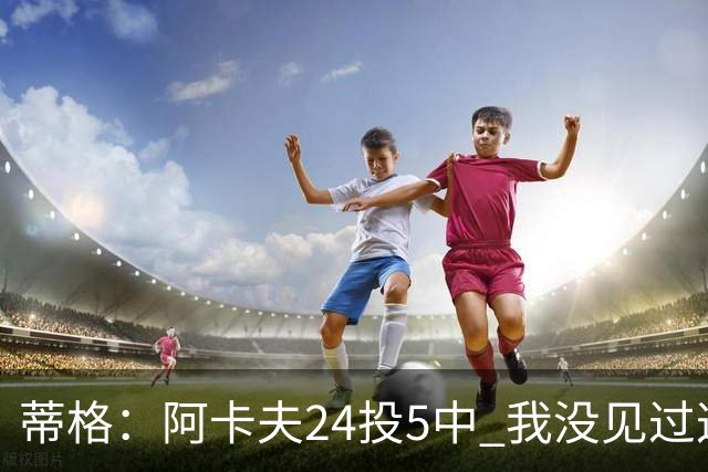 蒂格：阿卡夫24投5中 我没见过这么头铁的新秀