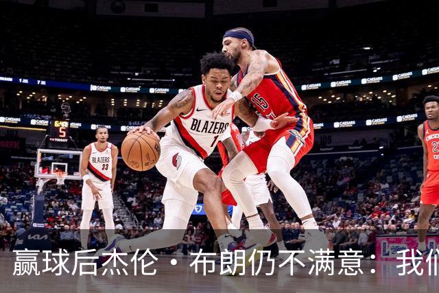 赢球后杰伦·布朗仍不满意：我们连山脚都没摸到