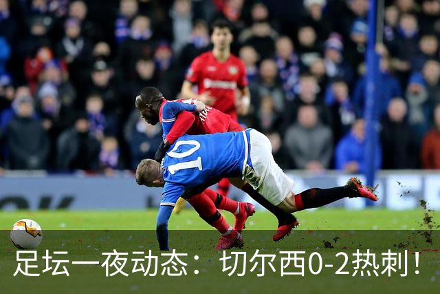 足坛一夜动态：切尔西0-2热刺！阿森纳2-0 小蜘蛛向马竞道歉