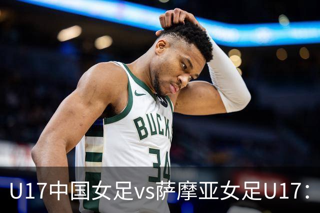 U17中国女足vs萨摩亚女足U17：徐晓棠、徐悦、方珍珠首发